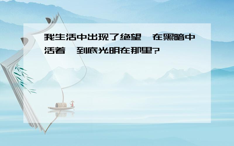 我生活中出现了绝望,在黑暗中活着,到底光明在那里?