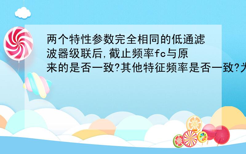 两个特性参数完全相同的低通滤波器级联后,截止频率fc与原来的是否一致?其他特征频率是否一致?为什么?两个特性参数完全相同的低通滤波器级联后,其3dB截止频率fc与原来的单个低通滤波器