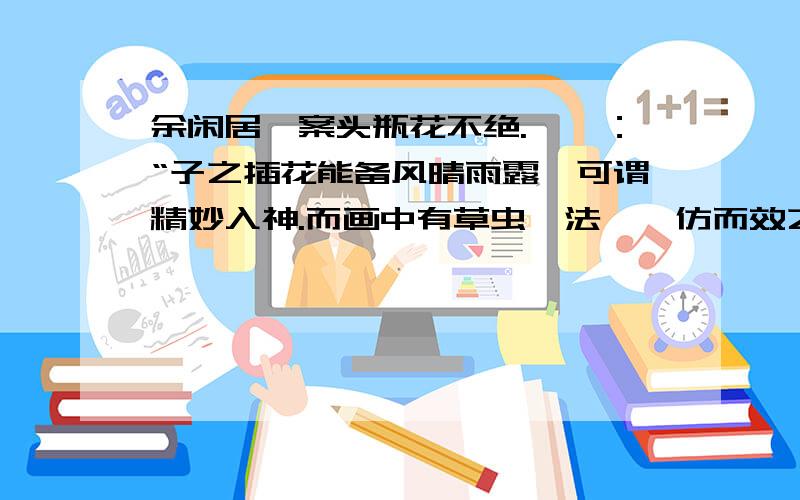 余闲居,案头瓶花不绝.芸曰：“子之插花能备风晴雨露,可谓精妙入神.而画中有草虫一法,盍仿而效之.”