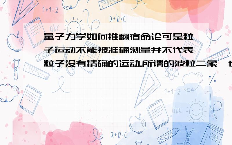 量子力学如何推翻宿命论可是粒子运动不能被准确测量并不代表粒子没有精确的运动.所谓的波粒二象,也是一种物质的基本的规律,有严格极微观规律,其中并没有存在随机性.粒子内在规律,也