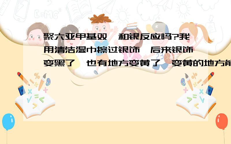 聚六亚甲基双胍和银反应吗?我用清洁湿巾擦过银饰,后来银饰变黑了,也有地方变黄了,变黄的地方能擦下来写东西,但是变黑的地方用纸擦不掉,湿巾的主要成份大概是：高级水刺布、RO纯水、