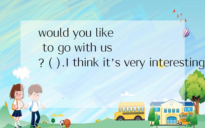 would you like to go with us? ( ).I think it's very interesting.A.  I'm too busy B.No,I'd like to C.yes,I'd love to D.I don't think so