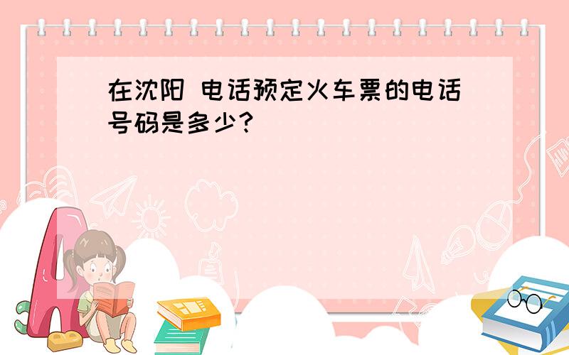 在沈阳 电话预定火车票的电话号码是多少?