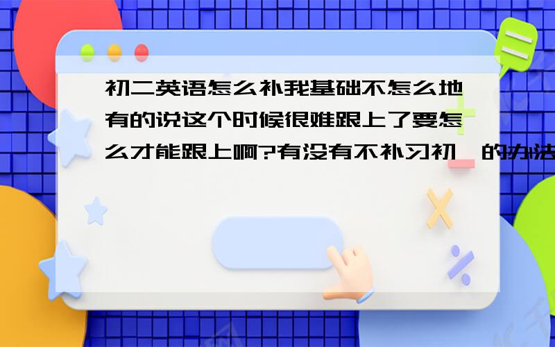 初二英语怎么补我基础不怎么地有的说这个时候很难跟上了要怎么才能跟上啊?有没有不补习初一的办法?倒不怕辛苦 但补初一的太麻烦书也有太多的都找不到.