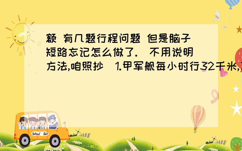 额 有几题行程问题 但是脑子短路忘记怎么做了.（不用说明方法,咱照抄）1.甲军舰每小时行32千米,乙军舰每小时行24千米,两舰同时同地背向出发巡逻,3小时后,甲舰返回追乙舰,问几小时之后可