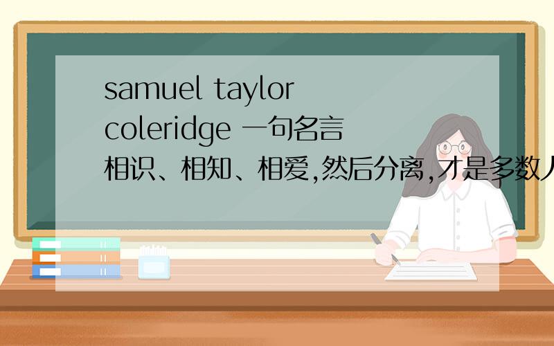 samuel taylor coleridge 一句名言相识、相知、相爱,然后分离,才是多数人悲哀的故事.——塞缪尔 泰勒 柯勒律治我要这个的 原版 英文请说明是自己翻译或者从何处看到的。