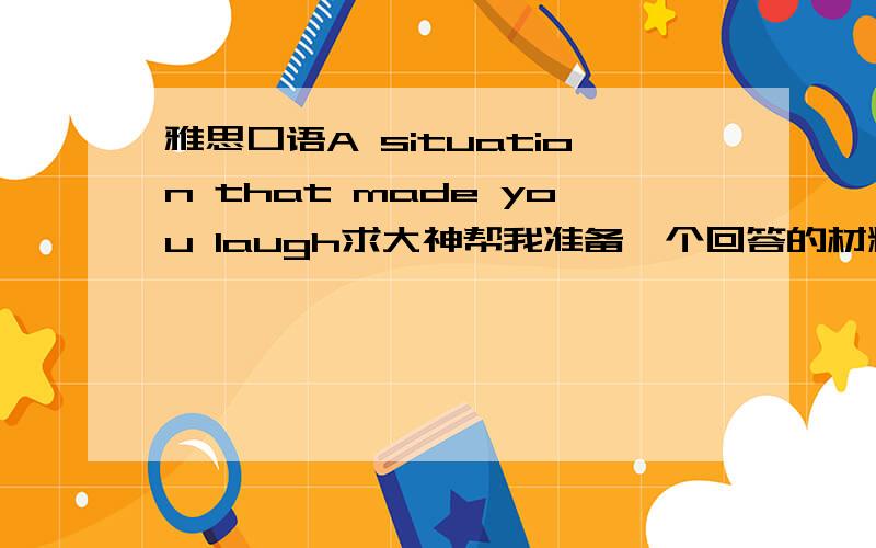 雅思口语A situation that made you laugh求大神帮我准备一个回答的材料Describe a situation that made you laugh.You should say:what it waswhen it happenedwho was with youand explain why you laughed.2） Further question：Are comedies p