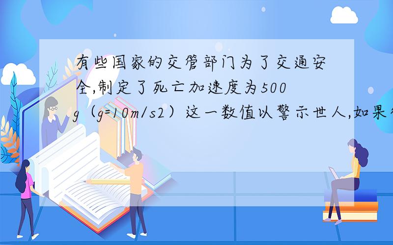 有些国家的交管部门为了交通安全,制定了死亡加速度为500g（g=10m/s2）这一数值以警示世人,如果行车加速度超过辞职,那么车上的人员将会有生命危险,这么大的加速度,一般车辆是达不到的,但