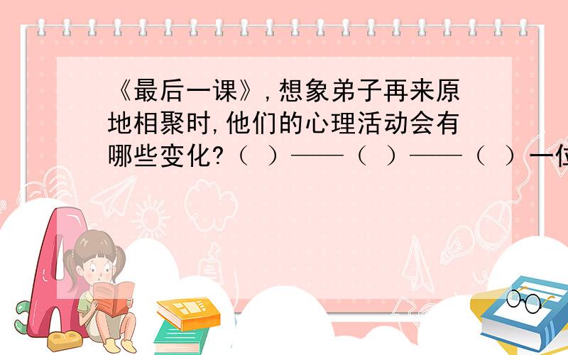 《最后一课》,想象弟子再来原地相聚时,他们的心理活动会有哪些变化?（ ）——（ ）——（ ）一位哲学家带着他的一群学生漫游世界,十年间,他们游历了许多国家,拜访了许多有学问的人,现