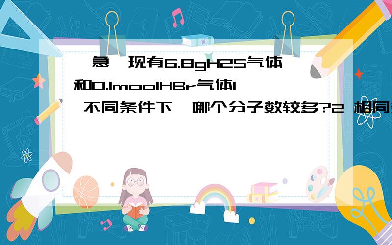 【急】现有6.8gH2S气体和0.1moolHBr气体1 不同条件下,哪个分子数较多?2 相同条件下,哪个该用较大的容器装?3 不同条件下,哪个质量大?4 哪个所含H原子的物质的量多?