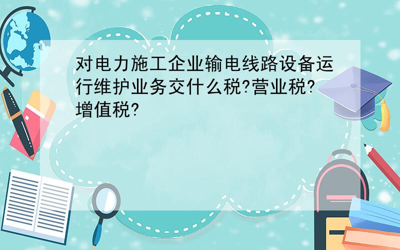 对电力施工企业输电线路设备运行维护业务交什么税?营业税?增值税?