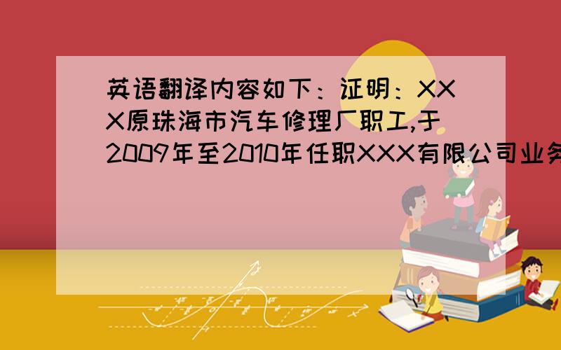 英语翻译内容如下：证明：XXX原珠海市汽车修理厂职工,于2009年至2010年任职XXX有限公司业务经理,无过失,表现良好属实.（翻译成英文,最好能用专业点的词汇,感激不尽）明天要用啊.把我目前