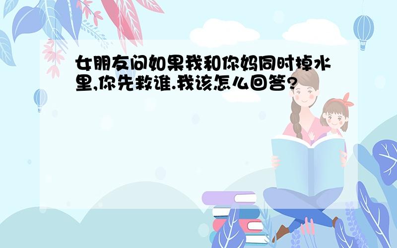 女朋友问如果我和你妈同时掉水里,你先救谁.我该怎么回答?