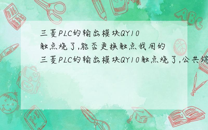 三菱PLC的输出模块QY10触点烧了,能否更换触点我用的三菱PLC的输出模块QY10触点烧了,公共端COM接的是外部220V,其中有4个触点烧了,触点都是继电器触点,能否单独更换触点,别的不动,因为目前我