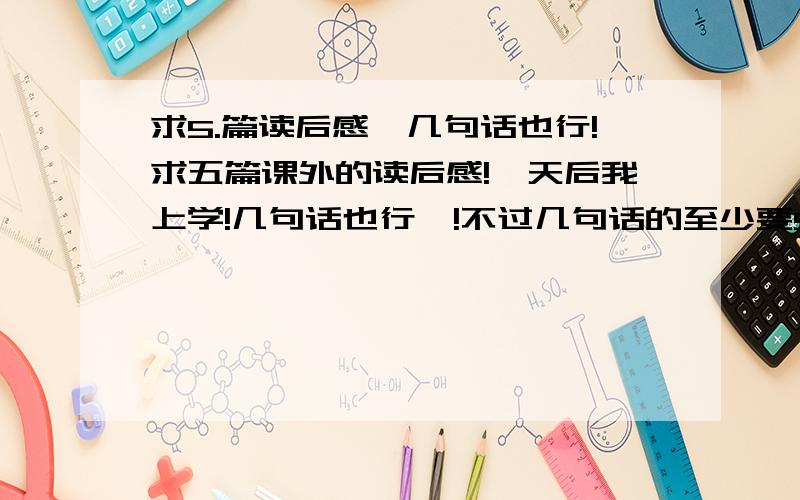 求5.篇读后感、几句话也行!求五篇课外的读后感!一天后我上学!几句话也行吖!不过几句话的至少要5句!