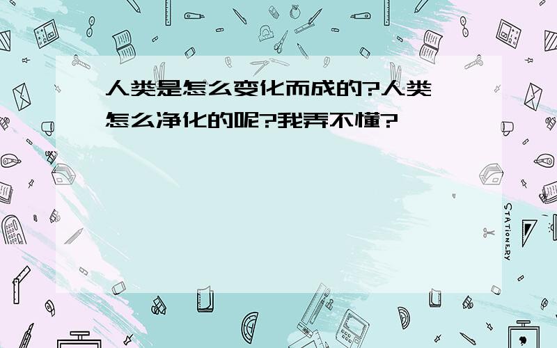 人类是怎么变化而成的?人类 怎么净化的呢?我弄不懂?