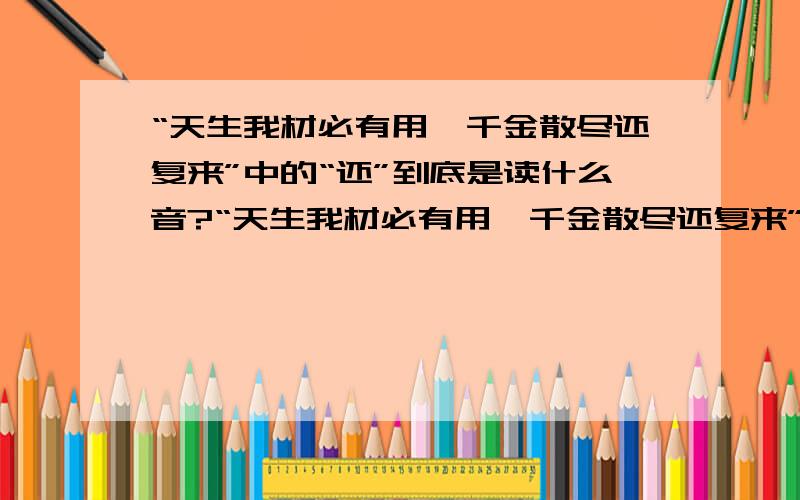 “天生我材必有用,千金散尽还复来”中的“还”到底是读什么音?“天生我材必有用,千金散尽还复来”中的“还”是“huan”还是“hai”?