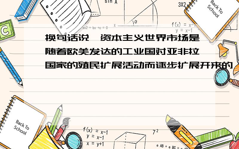 换句话说,资本主义世界市场是随着欧美发达的工业国对亚非拉国家的殖民扩展活动而逐步扩展开来的,说明其形成过程