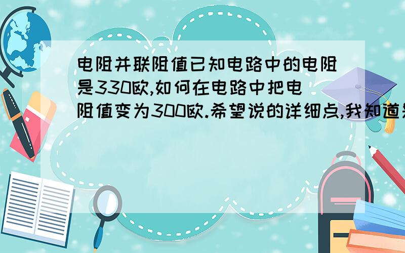 电阻并联阻值已知电路中的电阻是330欧,如何在电路中把电阻值变为300欧.希望说的详细点,我知道是并联,我是想知道到底应该并联一个多大的电阻?