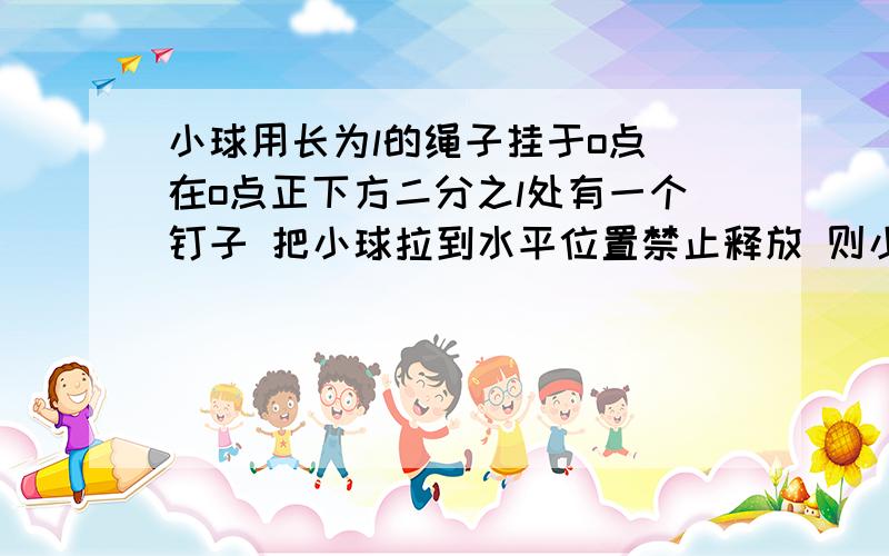 小球用长为l的绳子挂于o点 在o点正下方二分之l处有一个钉子 把小球拉到水平位置禁止释放 则小球能小球用长为l的绳子挂于o点 在o点正下方二分之l处有一个钉子 把小球拉到水平位置禁止释