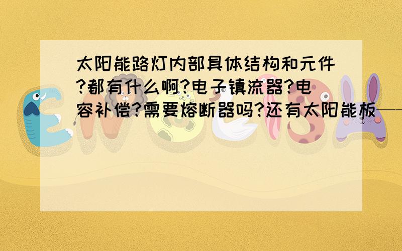 太阳能路灯内部具体结构和元件?都有什么啊?电子镇流器?电容补偿?需要熔断器吗?还有太阳能板——电池组——照明器用几芯的,什么型号的线缆呢?越具体越好,急十万火急还有就是路灯的基