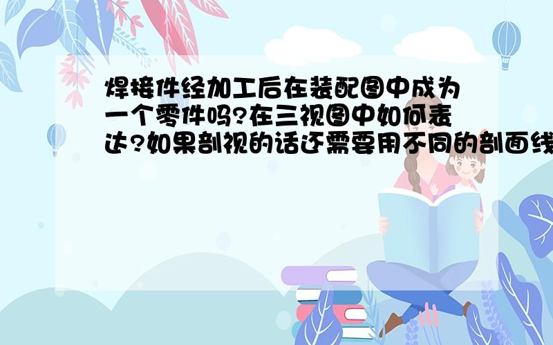 焊接件经加工后在装配图中成为一个零件吗?在三视图中如何表达?如果剖视的话还需要用不同的剖面线吗?谢谢