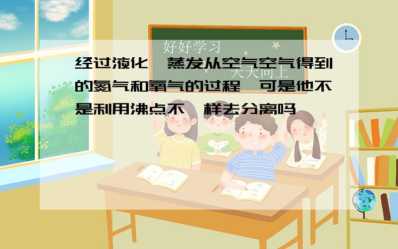 经过液化,蒸发从空气空气得到的氮气和氧气的过程,可是他不是利用沸点不一样去分离吗