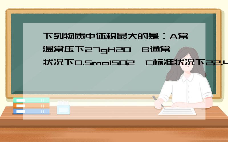 下列物质中体积最大的是：A常温常压下27gH2O,B通常状况下0.5molSO2,C标准状况下22.4LCO2,D通常状况下3gH2分析每一个选项,