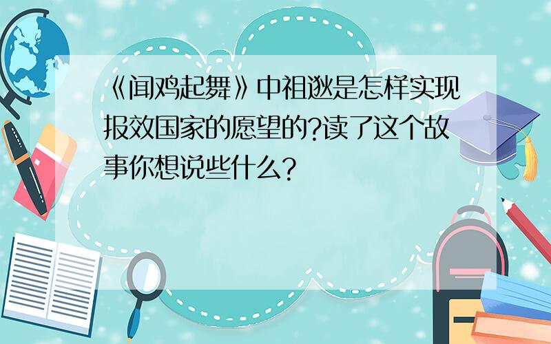 《闻鸡起舞》中祖逖是怎样实现报效国家的愿望的?读了这个故事你想说些什么?