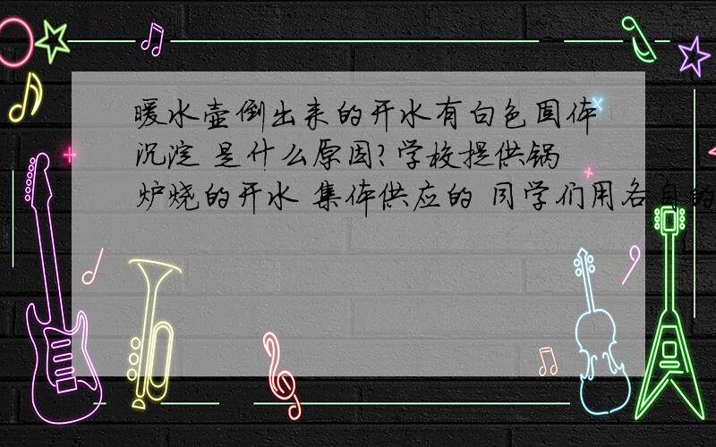 暖水壶倒出来的开水有白色固体沉淀 是什么原因?学校提供锅炉烧的开水 集体供应的 同学们用各自的暖壶到水房打.能不能喝啊?对身体有什么害处?科学根据在哪?