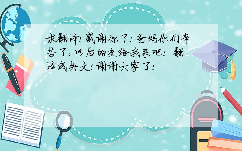 求翻译!感谢你了!爸妈你们辛苦了,以后的交给我来吧! 翻译成英文!谢谢大家了!