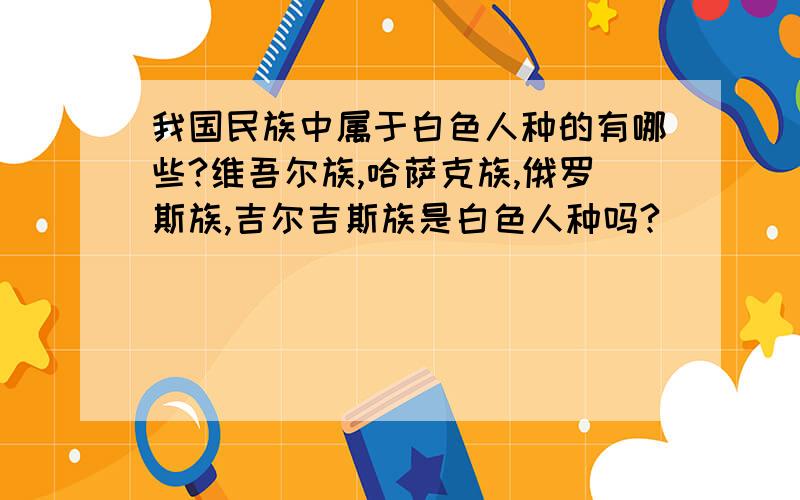 我国民族中属于白色人种的有哪些?维吾尔族,哈萨克族,俄罗斯族,吉尔吉斯族是白色人种吗?