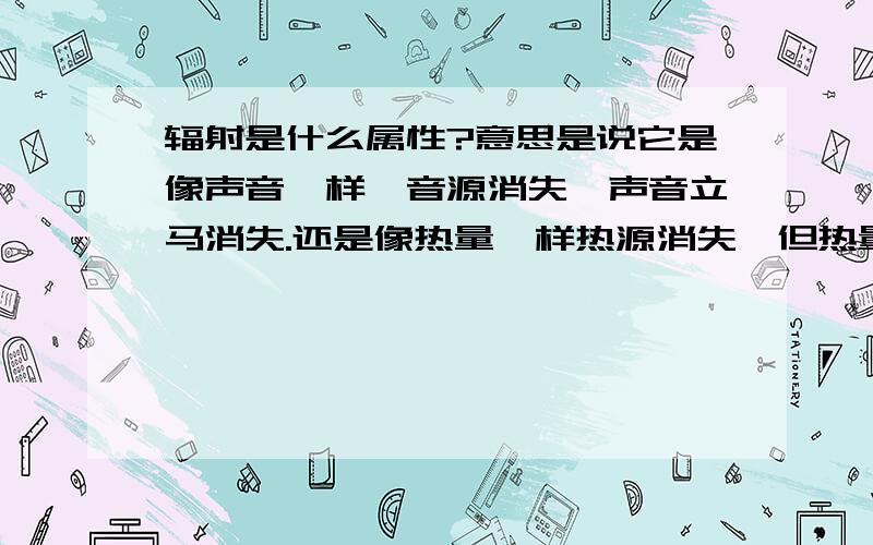 辐射是什么属性?意思是说它是像声音一样,音源消失,声音立马消失.还是像热量一样热源消失,但热量不会马上消失?我说的可能不太详细,我的意思是:发射辐射的若停止,辐射是会立即消失(像光