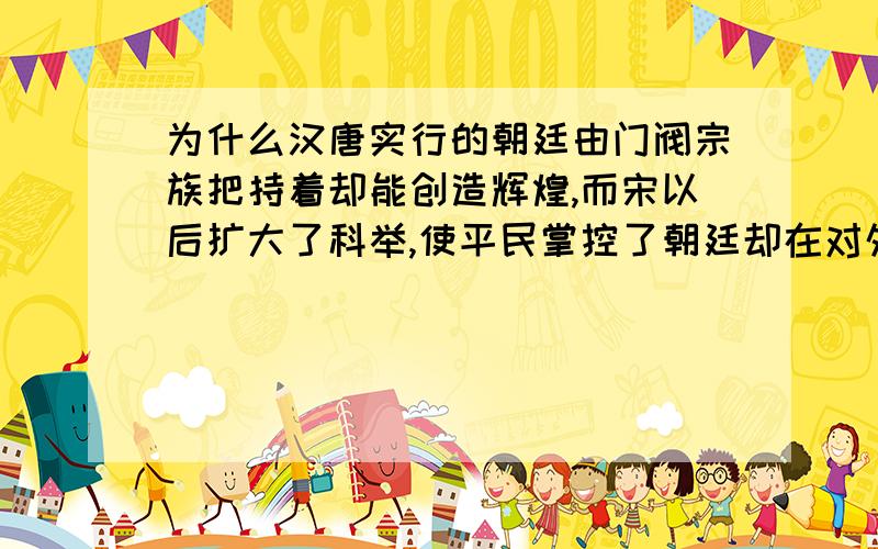 为什么汉唐实行的朝廷由门阀宗族把持着却能创造辉煌,而宋以后扩大了科举,使平民掌控了朝廷却在对外上,大多数失败