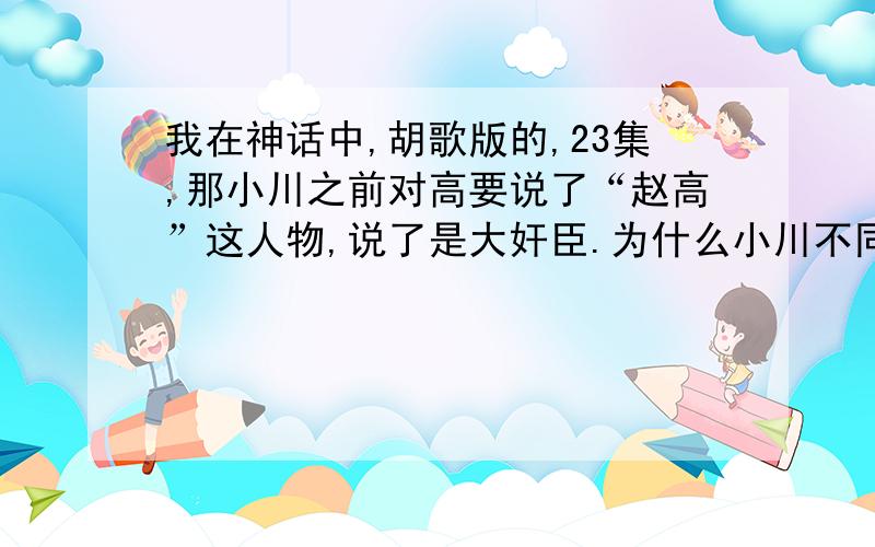 我在神话中,胡歌版的,23集,那小川之前对高要说了“赵高”这人物,说了是大奸臣.为什么小川不同意他朋友的想法啊?“高要”被赐名“赵高”解释下这历史上到底有没有赵高这人物就行!还有