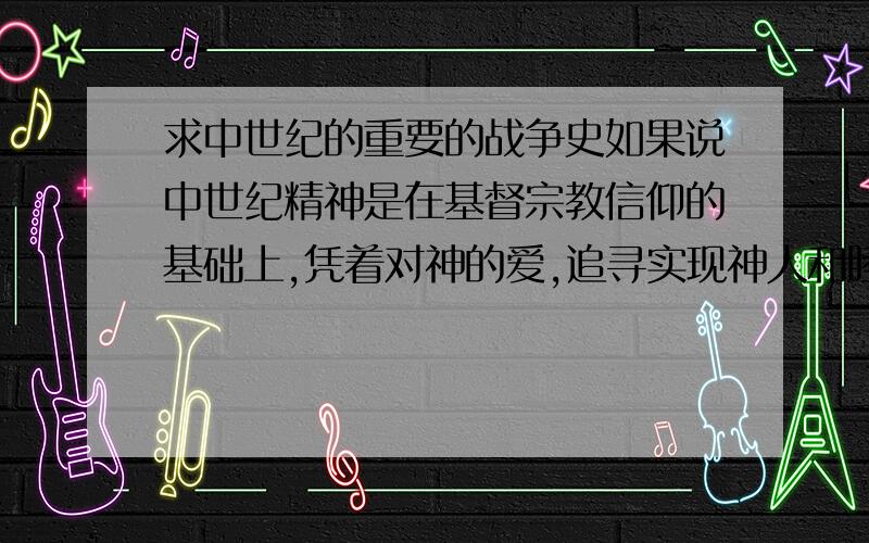 求中世纪的重要的战争史如果说中世纪精神是在基督宗教信仰的基础上,凭着对神的爱,追寻实现神人和睦——即生活方方面面都和谐——的美好愿望,那么是不是说中世纪的人就会对战争不太