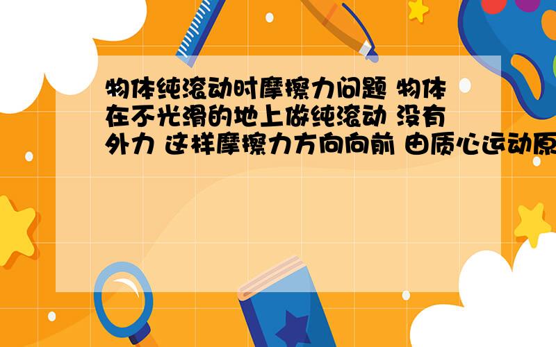 物体纯滚动时摩擦力问题 物体在不光滑的地上做纯滚动 没有外力 这样摩擦力方向向前 由质心运动原理 质心有个向前的加速度 角速度有个与其自转方向相反的加速度 这样v逐渐变大 ω越来