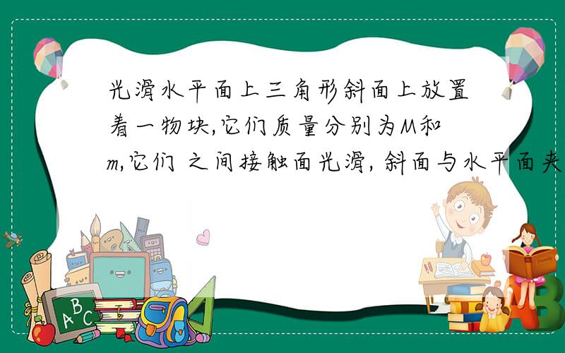 光滑水平面上三角形斜面上放置着一物块,它们质量分别为M和m,它们 之间接触面光滑, 斜面与水平面夹角