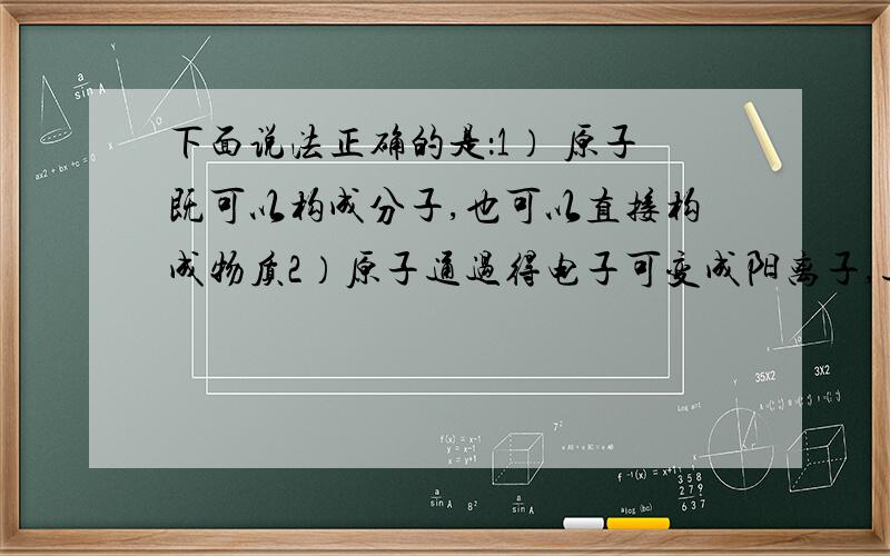 下面说法正确的是：1） 原子既可以构成分子,也可以直接构成物质2）原子通过得电子可变成阳离子,通过失电子变成阴离子3）只有离子的最外层才能达到8个电子的稳定结构有的话,