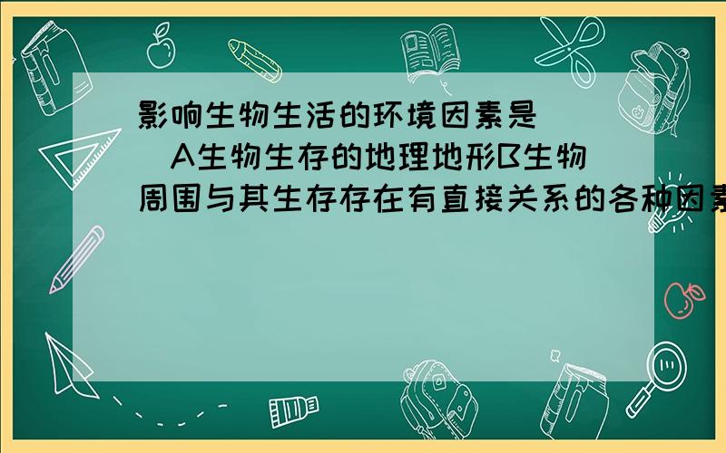 影响生物生活的环境因素是( )A生物生存的地理地形B生物周围与其生存存在有直接关系的各种因素C水、空气、温度等非生物D与生物有竞争关系的其它生物