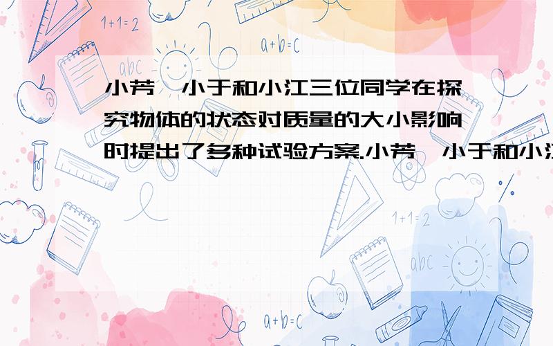 小芳、小于和小江三位同学在探究物体的状态对质量的大小影响时提出了多种试验方案.小芳、小于和小江三位同学在探究物体的状态对质量的大小影响时提出了多种试验方案小芳的方案：（