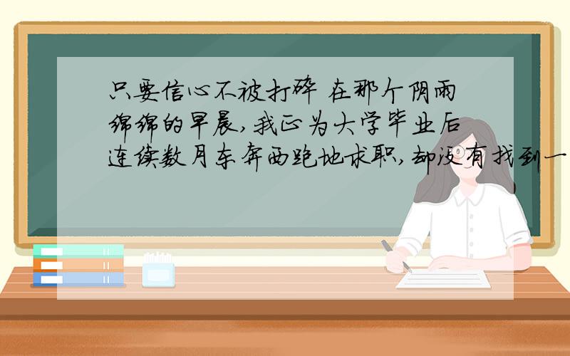 只要信心不被打碎 在那个阴雨绵绵的早晨,我正为大学毕业后连续数月东奔西跑地求职,却没有找到一个接收单位而沮丧万分,一个人沿着乡间小路踽踽而行,不知不觉已站在了离村子挺远的一