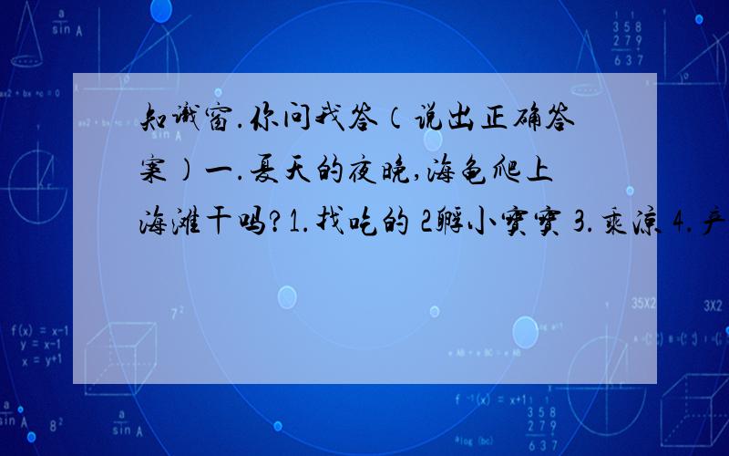 知识窗.你问我答（说出正确答案）一.夏天的夜晚,海龟爬上海滩干吗?1.找吃的 2孵小宝宝 3.乘凉 4.产卵二.月亮会跟人走吗?1.会 2.3.圆时会,三.蜻蜓点水是在干什么?1.吃虫子 2.产卵 3.给水中的幼