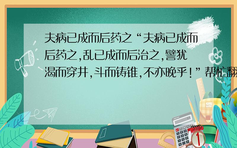 夫病已成而后药之“夫病已成而后药之,乱已成而后治之,譬犹渴而穿井,斗而铸锥,不亦晚乎!”帮忙翻译成现代汉语,