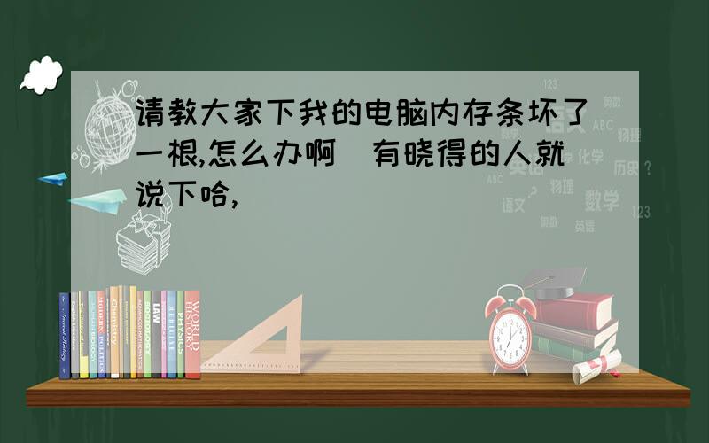 请教大家下我的电脑内存条坏了一根,怎么办啊　有晓得的人就说下哈,