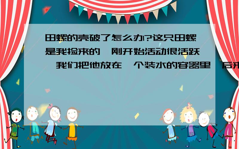 田螺的壳破了怎么办?这只田螺是我捡来的,刚开始活动很活跃,我们把他放在一个装水的容器里,后来它从容器里跑出来,被我妈丢进容器里,第二天发现它的壳有小小的裂痕,第三天（今天）早上