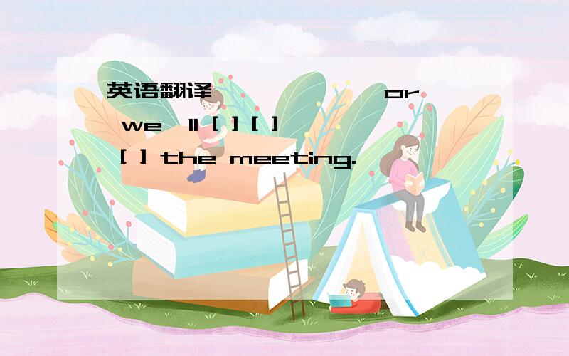 英语翻译【 】 【 】,or we'll [ ] [ ] [ ] the meeting.