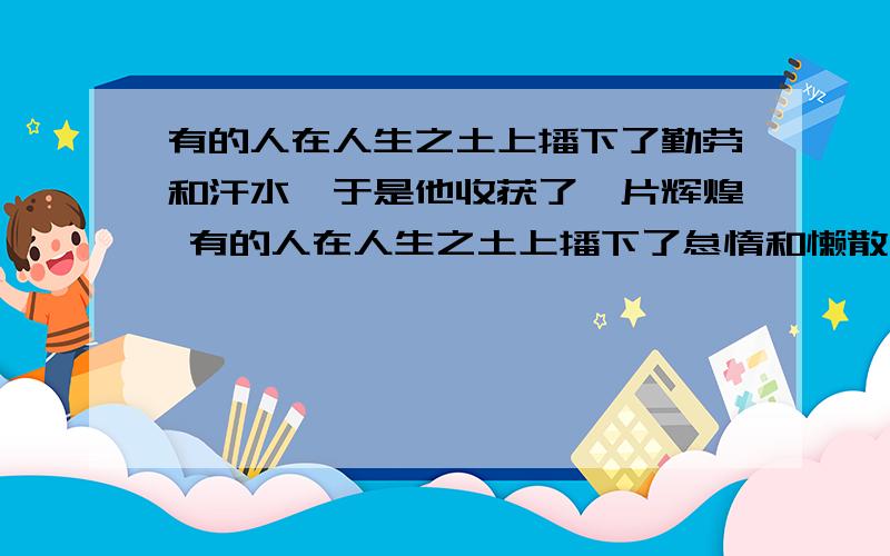 有的人在人生之土上播下了勤劳和汗水,于是他收获了一片辉煌 有的人在人生之土上播下了怠惰和懒散,于是他收获了一片荒凉 求找这个格式再造一个句