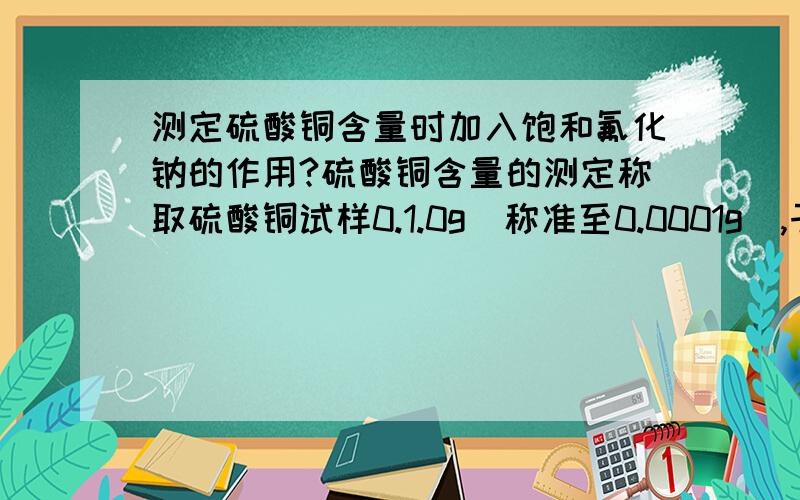 测定硫酸铜含量时加入饱和氟化钠的作用?硫酸铜含量的测定称取硫酸铜试样0.1.0g（称准至0.0001g）,于250 mL锥形瓶中,加100 mL水溶解.加3滴硝酸,煮沸,冷却,逐滴加入饱和碳酸钠溶液,直至有微量沉