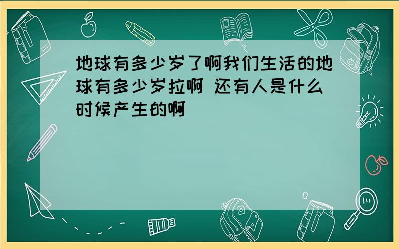 地球有多少岁了啊我们生活的地球有多少岁拉啊 还有人是什么时候产生的啊